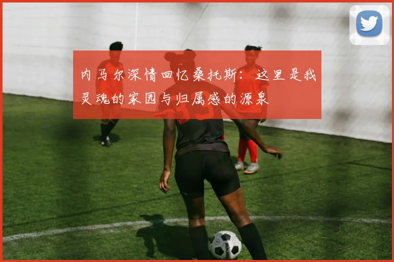 内马尔深情回忆桑托斯：这里是我灵魂的家园与归属感的源泉