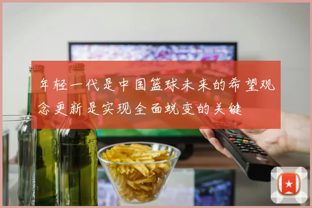 年轻一代是中国篮球未来的希望观念更新是实现全面蜕变的关键