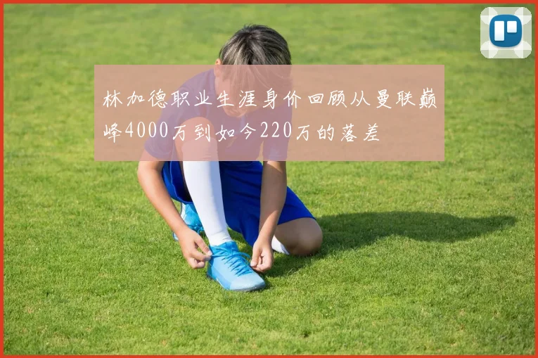 林加德职业生涯身价回顾从曼联巅峰4000万到如今220万的落差