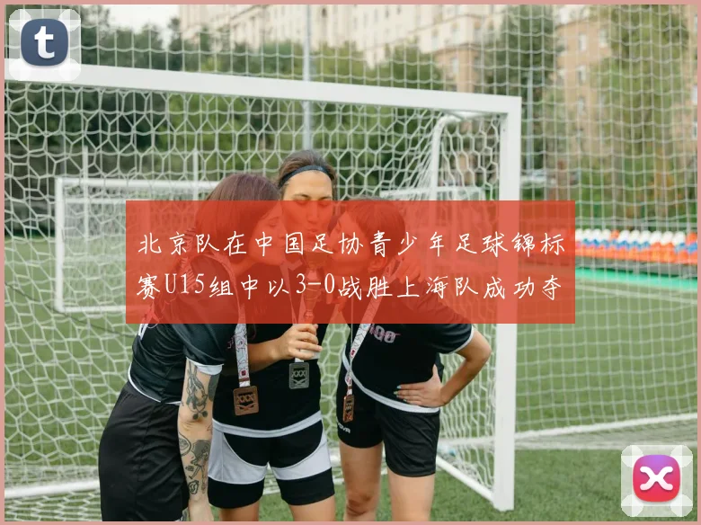 北京队在中国足协青少年足球锦标赛U15组中以3-0战胜上海队成功夺冠