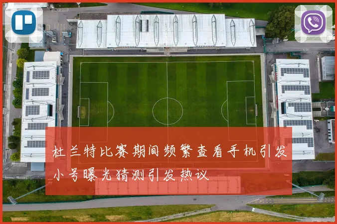杜兰特比赛期间频繁查看手机引发小号曝光猜测引发热议