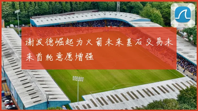 谢泼德崛起为火箭未来基石交易未来首轮意愿增强
