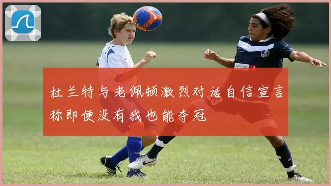 杜兰特与老佩顿激烈对话自信宣言称即便没有我也能夺冠