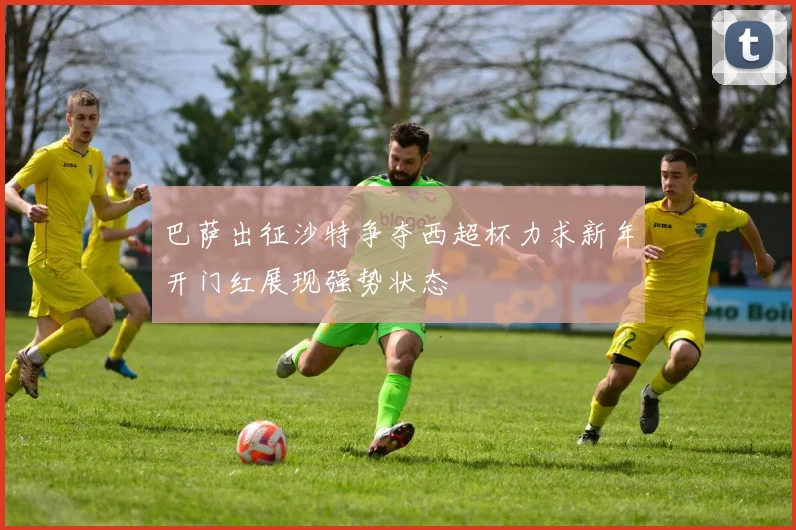 巴萨出征沙特争夺西超杯力求新年开门红展现强势状态