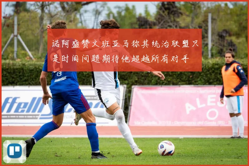 诺阿盛赞文班亚马称其统治联盟只是时间问题期待他超越所有对手