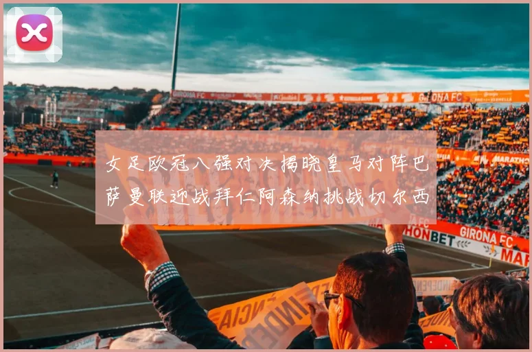 女足欧冠八强对决揭晓皇马对阵巴萨曼联迎战拜仁阿森纳挑战切尔西