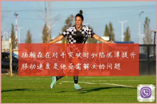 杨瀚森在对手突破时如陷泥潭提升移动速度是他亟需解决的问题