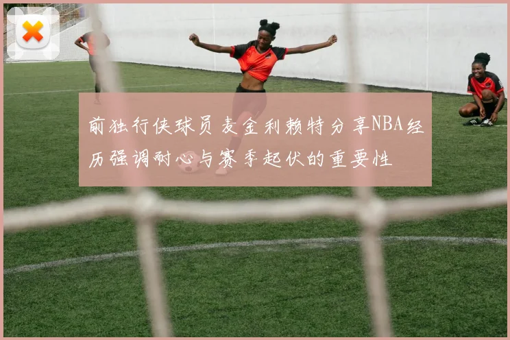 前独行侠球员麦金利赖特分享NBA经历强调耐心与赛季起伏的重要性