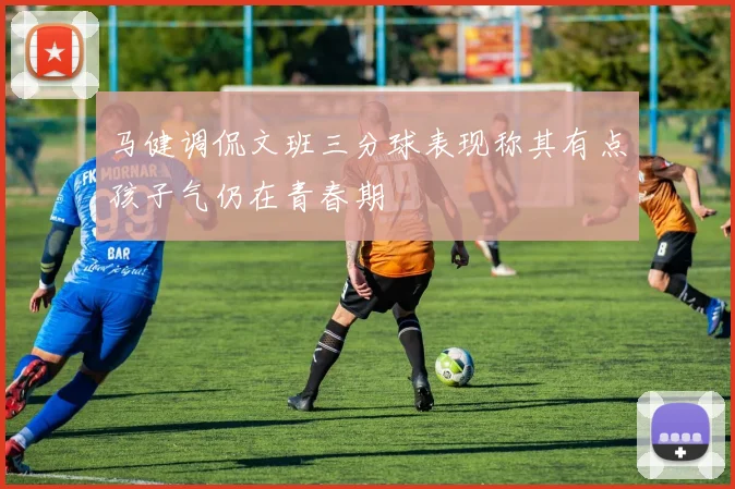 马健调侃文班三分球表现称其有点孩子气仍在青春期