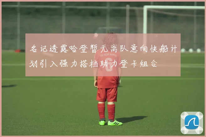 名记透露哈登暂无离队意向快船计划引入强力搭档助力登卡组合