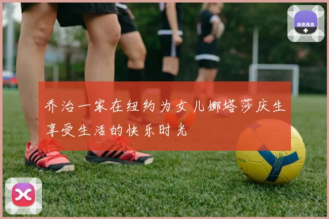 乔治一家在纽约为女儿娜塔莎庆生享受生活的快乐时光