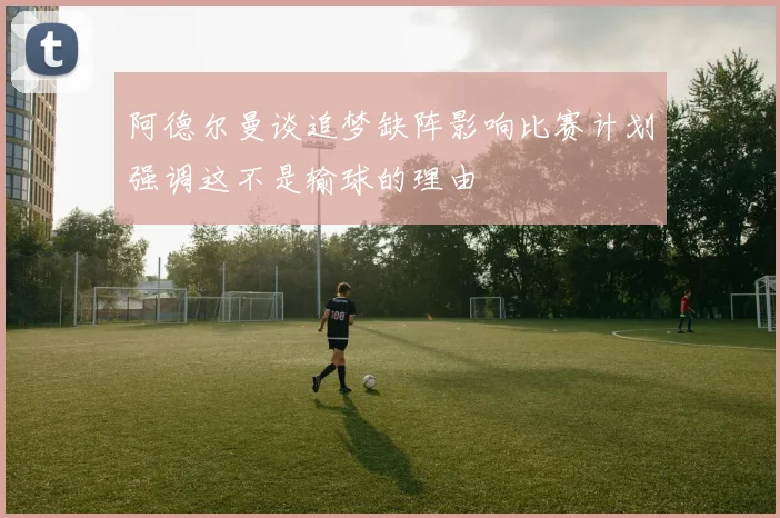 阿德尔曼谈追梦缺阵影响比赛计划强调这不是输球的理由