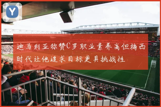 迪马利亚称赞C罗职业素养高但梅西时代让他追求目标更具挑战性