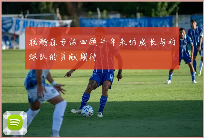 杨瀚森专访回顾半年来的成长与对球队的贡献期待
