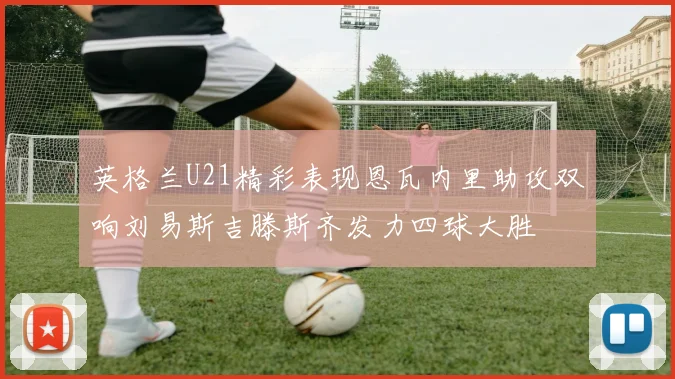 英格兰U21精彩表现恩瓦内里助攻双响刘易斯吉滕斯齐发力四球大胜