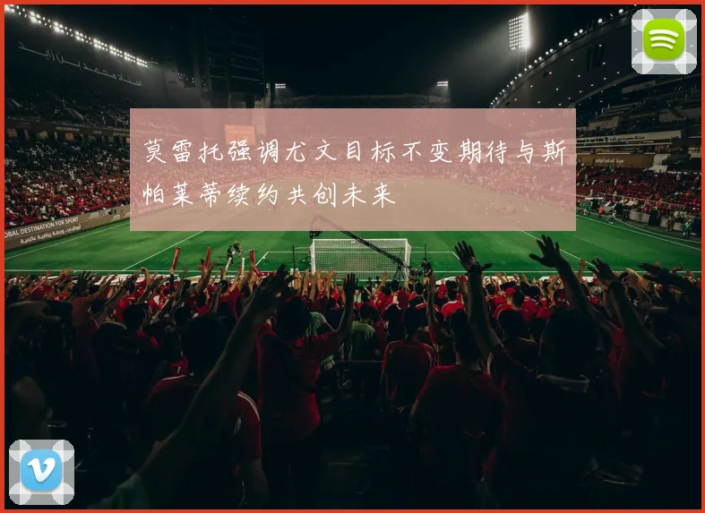 莫雷托强调尤文目标不变期待与斯帕莱蒂续约共创未来