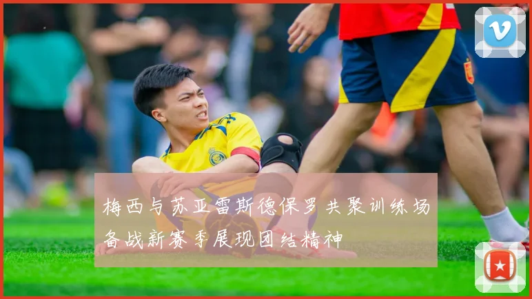 梅西与苏亚雷斯德保罗共聚训练场备战新赛季展现团结精神