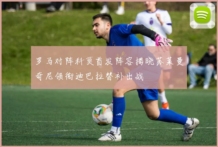 罗马对阵科莫首发阵容揭晓苏莱曼奇尼领衔迪巴拉替补出战