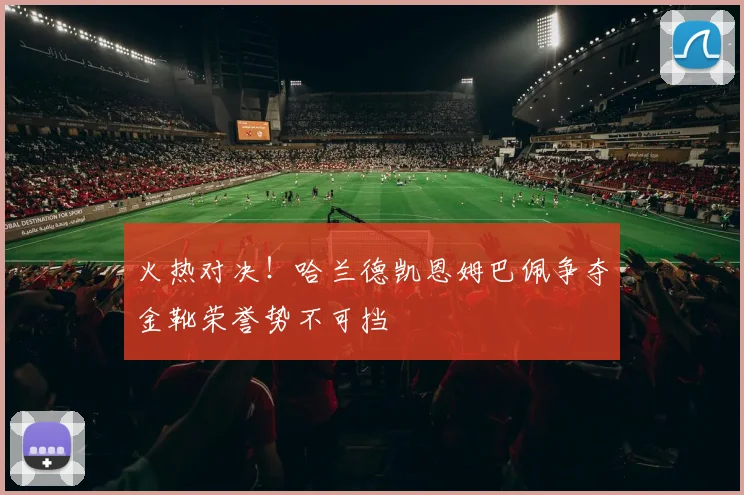 火热对决！哈兰德凯恩姆巴佩争夺金靴荣誉势不可挡