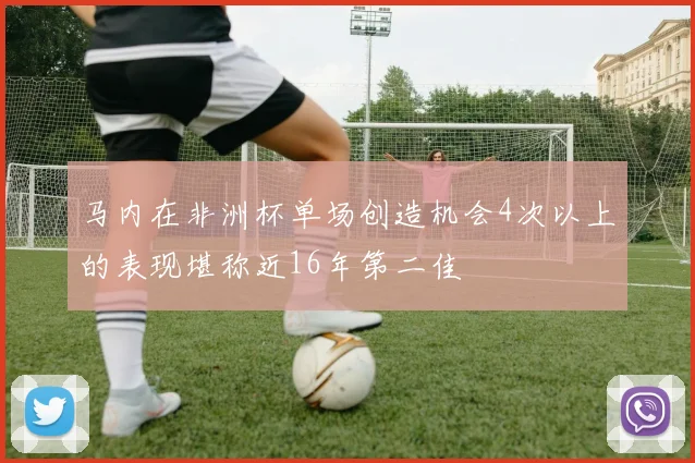马内在非洲杯单场创造机会4次以上的表现堪称近16年第二佳