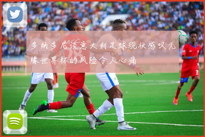 多纳多尼谈意大利足球现状感叹无缘世界杯的风险令人心痛