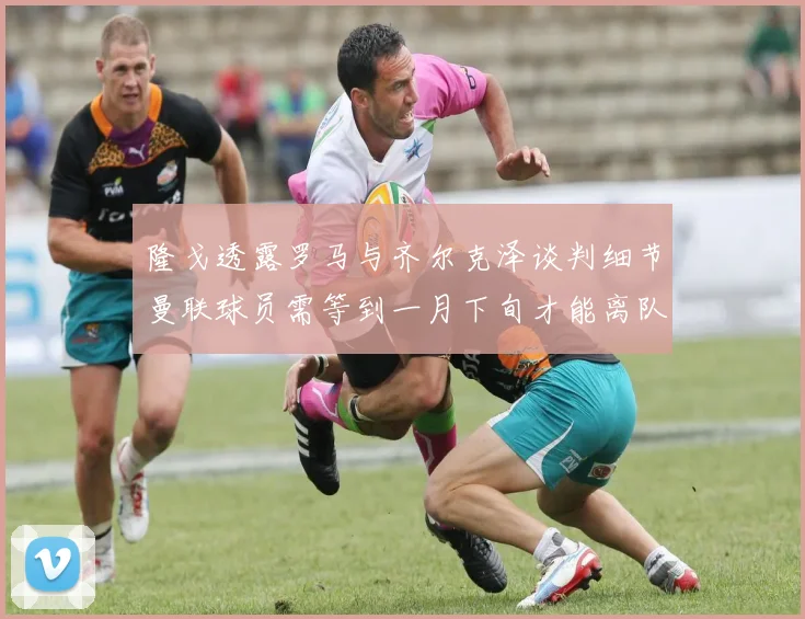 隆戈透露罗马与齐尔克泽谈判细节曼联球员需等到一月下旬才能离队