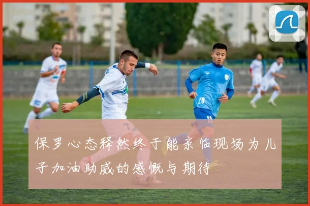 保罗心态释然终于能亲临现场为儿子加油助威的感慨与期待