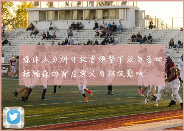 媒体人分析开拓者频繁下放与召回杨瀚森的背后意义与积极影响