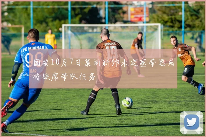 国安10月7日集训新帅未定塞蒂恩或将缺席带队任务