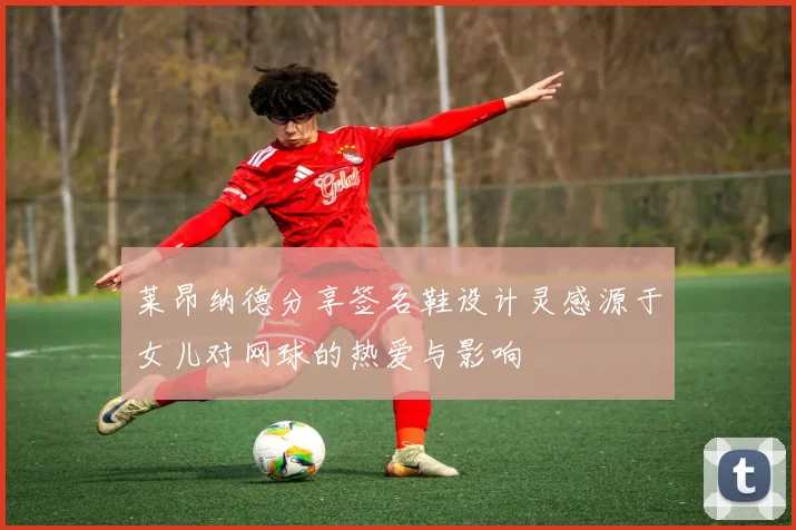 莱昂纳德分享签名鞋设计灵感源于女儿对网球的热爱与影响