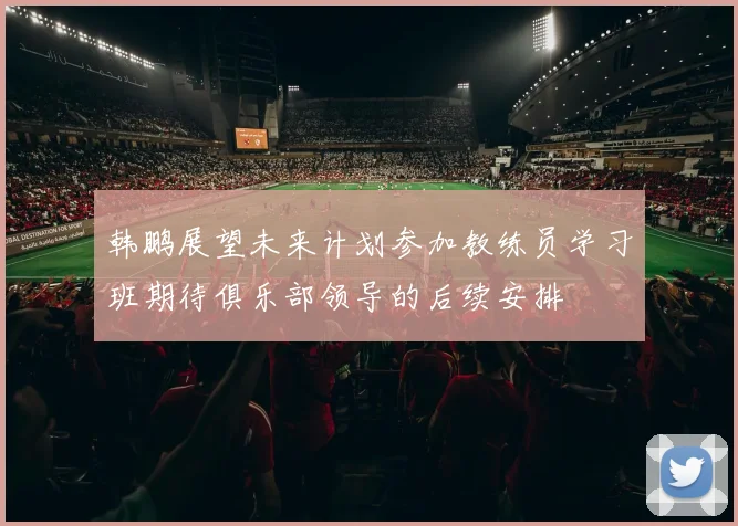 韩鹏展望未来计划参加教练员学习班期待俱乐部领导的后续安排