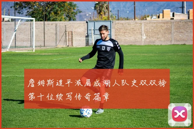 詹姆斯追平浓眉成湖人队史双双榜第十位续写传奇篇章
