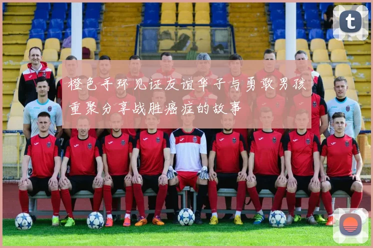橙色手环见证友谊华子与勇敢男孩重聚分享战胜癌症的故事