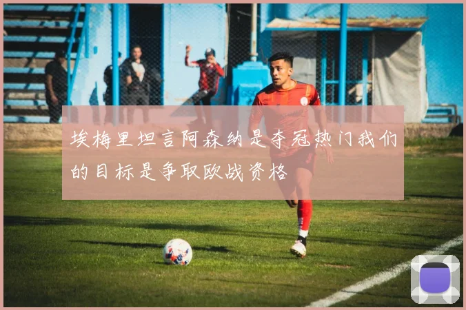 埃梅里坦言阿森纳是夺冠热门我们的目标是争取欧战资格