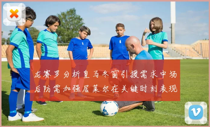 龙赛罗分析皇马冬窗引援需求中场后防需加强居莱尔在关键时刻表现欠佳