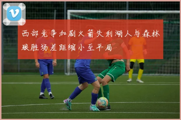 西部竞争加剧火箭失利湖人与森林狼胜场差距缩小至平局