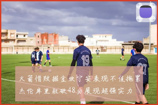 火箭惜败掘金坎宁安表现不佳拖累杰伦库里狂砍48分展现超强实力