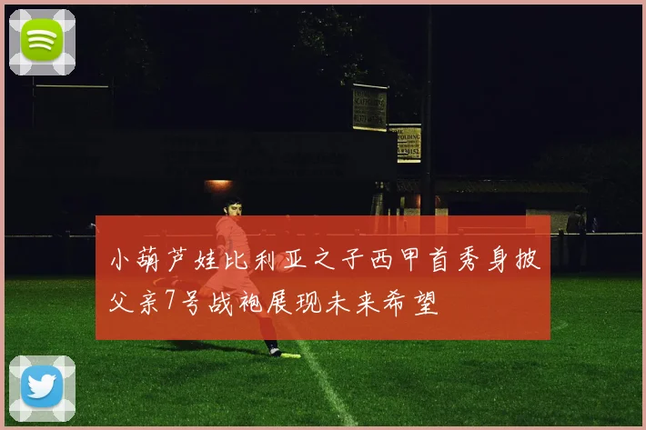 小葫芦娃比利亚之子西甲首秀身披父亲7号战袍展现未来希望